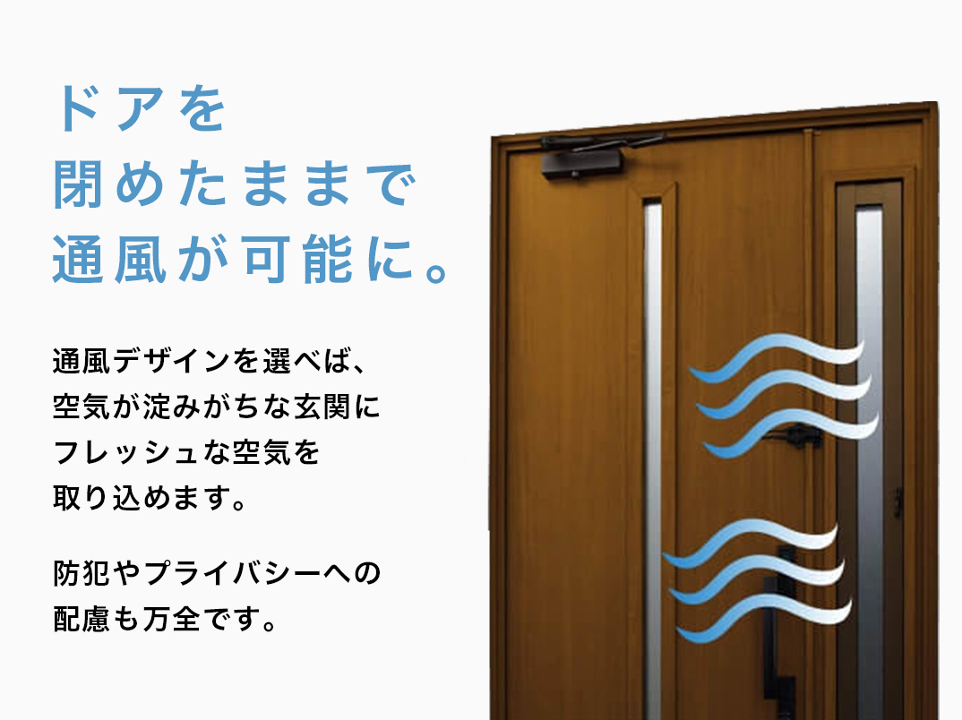 ドアを閉めたままで通風が可能に。通風デザインを選べば、空気が淀みがちな玄関いフレッシュな空気を取り込めます。防犯やプライバシーへの配慮も万全です。